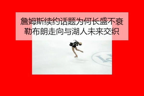 詹姆斯续约话题为何长盛不衰 勒布朗走向与湖人未来交织